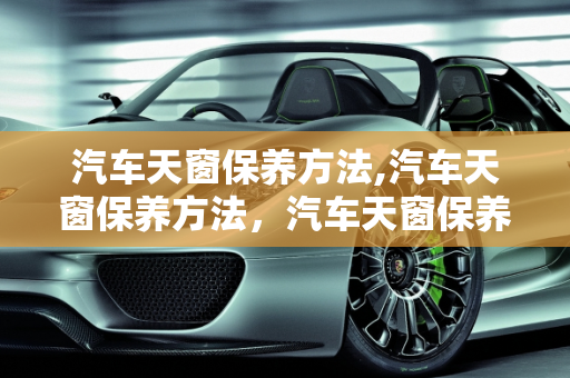 汽车天窗保养方法,汽车天窗保养方法，汽车天窗保养