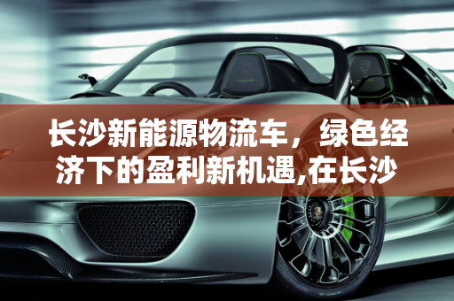 长沙新能源物流车，绿色经济下的盈利新机遇,在长沙新能源物流车有钱挣吗