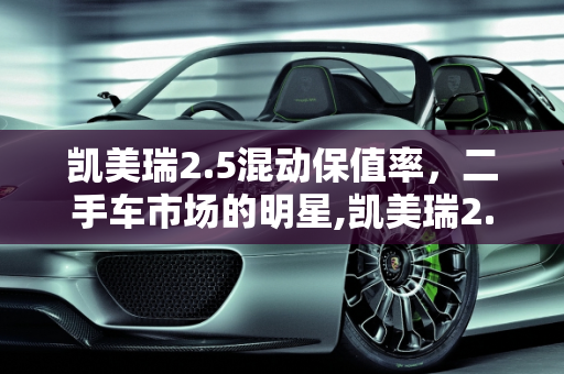 凯美瑞2.5混动保值率，二手车市场的明星,凯美瑞2.5混动保值率，凯美瑞二手车太保值了吗