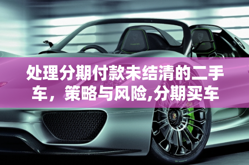 处理分期付款未结清的二手车，策略与风险,分期买车没还完不想要了，分期付款的二手车还不结清