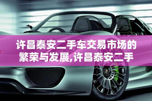许昌泰安二手车交易市场的繁荣与发展,许昌泰安二手车交易市场