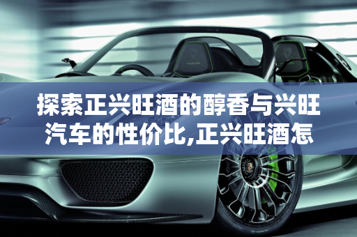 探索正兴旺酒的醇香与兴旺汽车的性价比,正兴旺酒怎么样,兴旺汽车报价