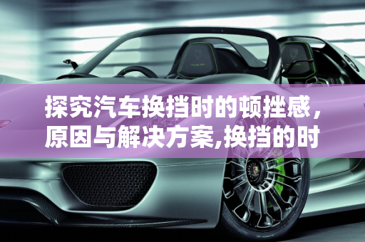 探究汽车换挡时的顿挫感，原因与解决方案,换挡的时候为什么会有“顿挫感”