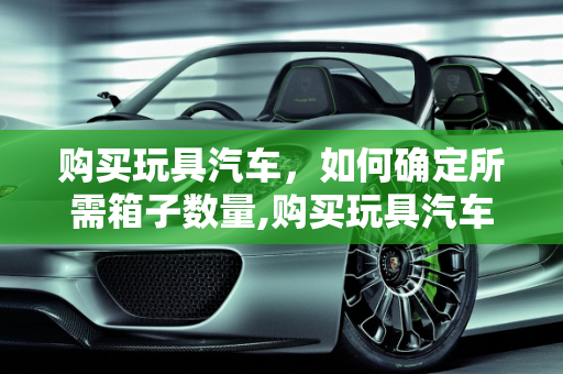 购买玩具汽车，如何确定所需箱子数量,购买玩具汽车需要准备多少个箱子？
