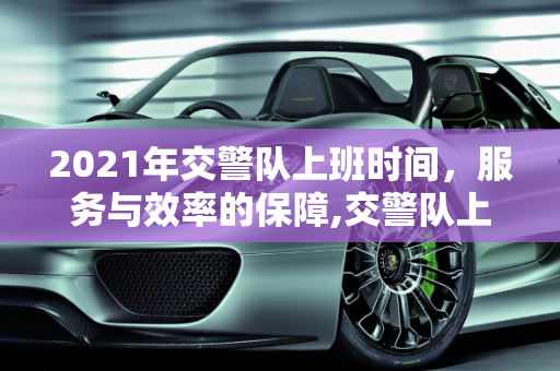 2021年交警队上班时间，服务与效率的保障,交警队上班时间2021