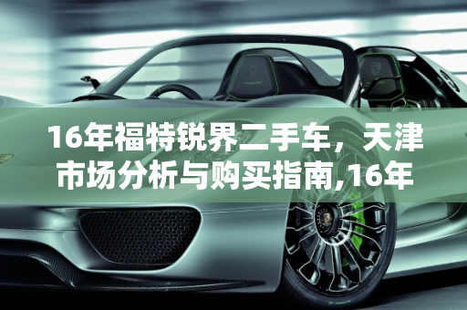 16年福特锐界二手车，天津市场分析与购买指南,16年锐界二手车值得入手吗，天津哪里卖福特锐界二手车