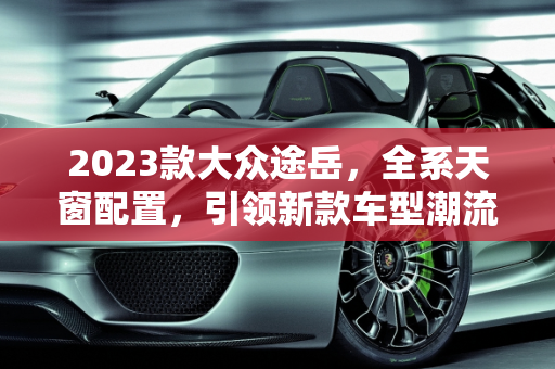 2023款大众途岳，全系天窗配置，引领新款车型潮流,大众途岳2023新款全系都带天窗吗，新款的大众车型