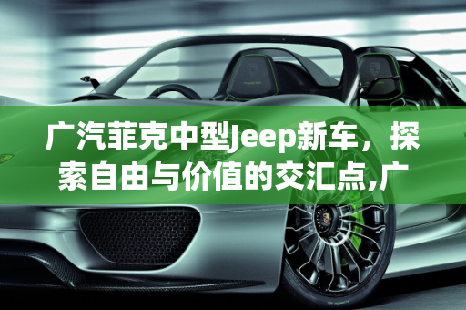 广汽菲克中型Jeep新车，探索自由与价值的交汇点,广汽菲克中型jeep新车售价多少