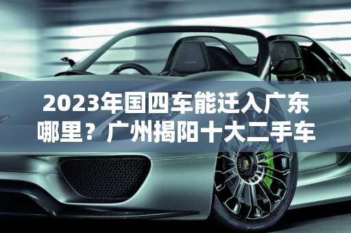 2023年国四车能迁入广东哪里？广州揭阳十大二手车推荐,2023国4车能迁入广东哪里，十大二手车推荐广州揭阳