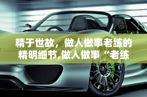 精于世故，做人做事老练的精明细节,做人做事“老练”，都有哪些“精明”的“细节”