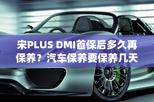 宋PLUS DMI首保后多久再保养？汽车保养要保养几天？,宋plusdmi首保后多久再保养，汽车保养要保养几天