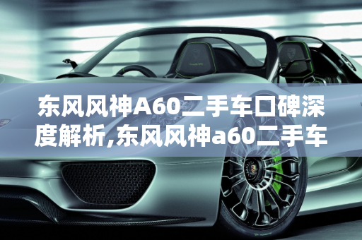 东风风神A60二手车口碑深度解析,东风风神a60二手车口碑