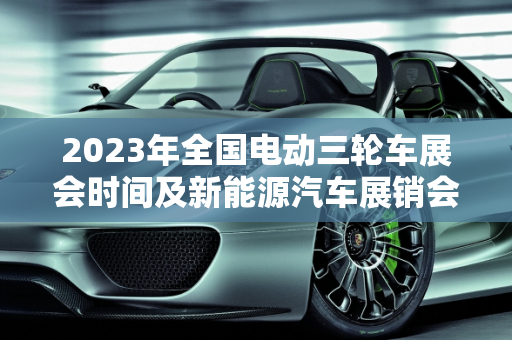 2023年全国电动三轮车展会时间及新能源汽车展销会概览,全国2023电动三轮车展会时间,新能源汽车展销会