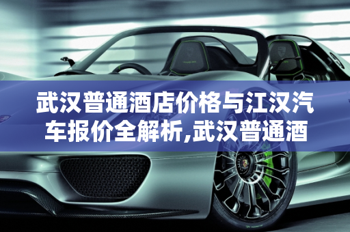 武汉普通酒店价格与江汉汽车报价全解析,武汉普通酒店多少钱一晚,江汉汽车报价