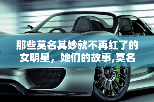 那些莫名其妙就不再红了的女明星，她们的故事,莫名其妙就不再红了的女明星，你觉得都有谁