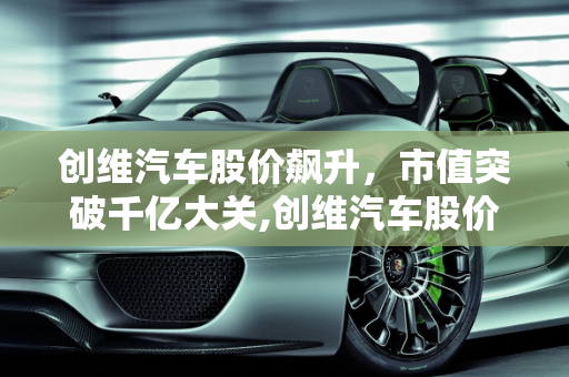 创维汽车股价飙升，市值突破千亿大关,创维汽车股价大涨，市值突破千亿