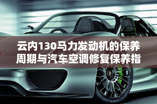 云内130马力发动机的保养周期与汽车空调修复保养指南,云内130马力多久保养一次，汽车空调修复保养周期