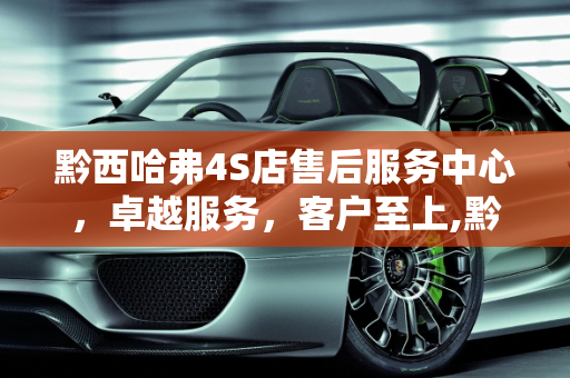 黔西哈弗4S店售后服务中心，卓越服务，客户至上,黔西哈弗4s店售后服务中心