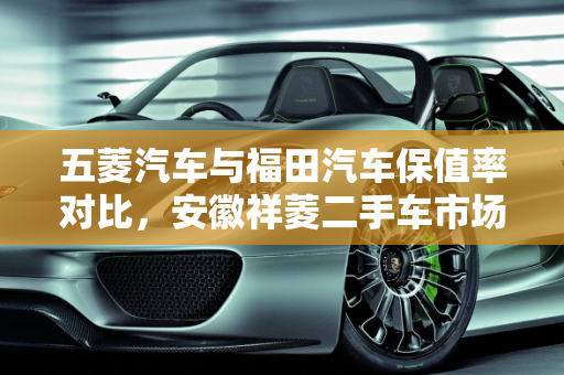 五菱汽车与福田汽车保值率对比，安徽祥菱二手车市场分析,五菱汽车和福田汽车哪个更保值，安徽祥菱二手车怎么样