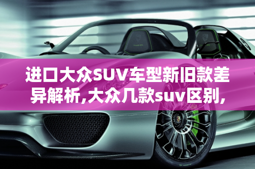 进口大众SUV车型新旧款差异解析,大众几款suv区别,进口大众suv车型 新款