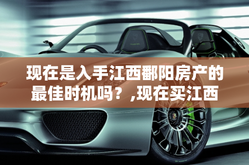 现在是入手江西鄱阳房产的最佳时机吗？,现在买江西鄱阳的房子是时候吗