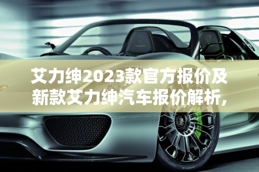 艾力绅2023款官方报价及新款艾力绅汽车报价解析,艾力绅2023款官方报价，新款艾力绅汽车报价