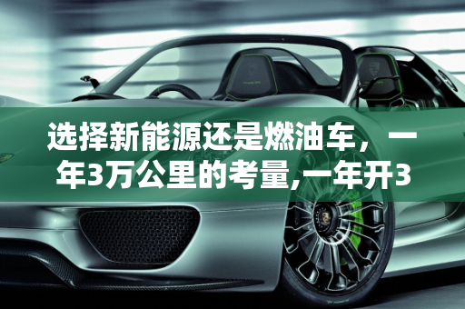 选择新能源还是燃油车，一年3万公里的考量,一年开3万公里买新能源还是油车