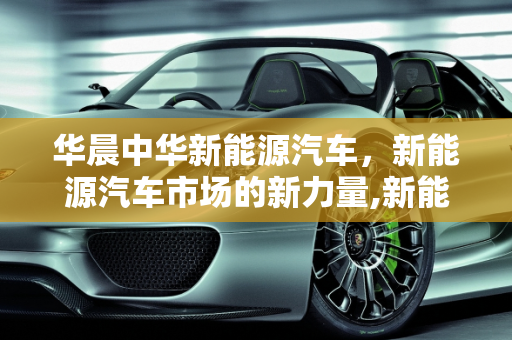 华晨中华新能源汽车，新能源汽车市场的新力量,新能源汽车市场的新力量——华晨中华新能源汽车