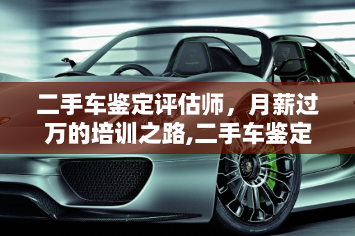 二手车鉴定评估师，月薪过万的培训之路,二手车鉴定评估师到底需要培训多久才能月薪过万，二手车评估师月薪过万吗