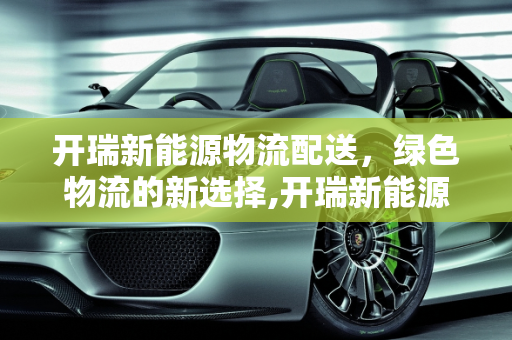 开瑞新能源物流配送，绿色物流的新选择,开瑞新能源物流配送靠谱吗