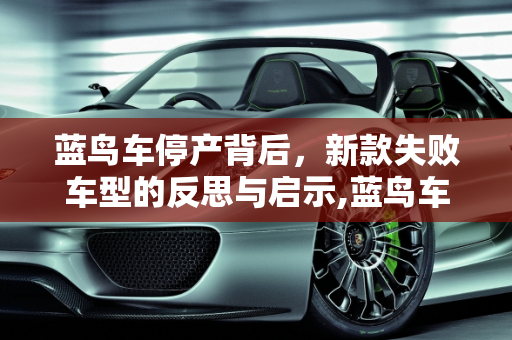 蓝鸟车停产背后，新款失败车型的反思与启示,蓝鸟车为什么要停产,新款失败车型