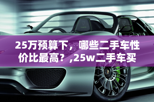 25万预算下，哪些二手车性价比最高？,25w二手车买什么车性价比最高，25万适合买哪款二手车