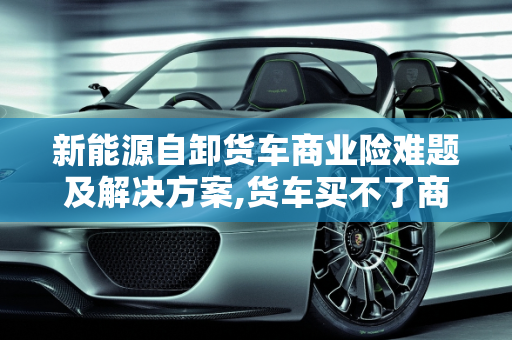 新能源自卸货车商业险难题及解决方案,货车买不了商业险怎么办,新能源自卸