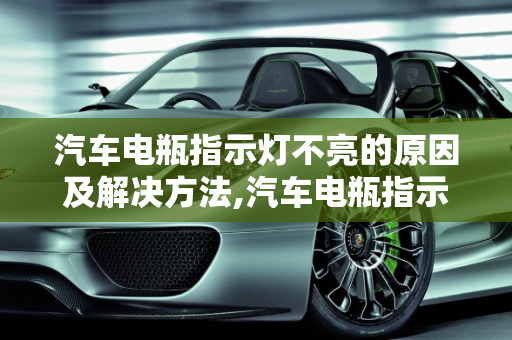 汽车电瓶指示灯不亮的原因及解决方法,汽车电瓶指示灯不亮怎么回事