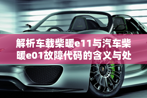 解析车载柴暖e11与汽车柴暖e01故障代码的含义与处理,车载柴暖e11什么意思，汽车柴暖e01是什么故障