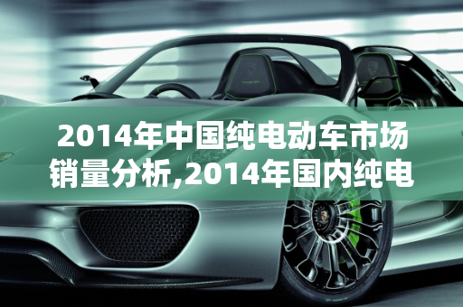 2014年中国纯电动车市场销量分析,2014年国内纯电动车销量