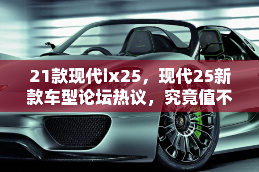 21款现代ix25，现代25新款车型论坛热议，究竟值不值得买？,21款现代ix25值不值得买,现代25新款车型论坛