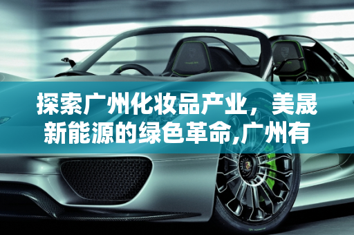 探索广州化妆品产业，美晟新能源的绿色革命,广州有哪些化妆品厂,美晟新能源