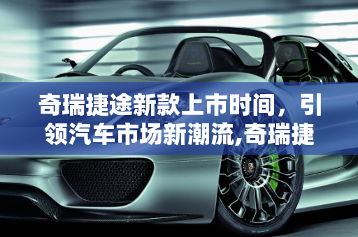 奇瑞捷途新款上市时间，引领汽车市场新潮流,奇瑞捷途新款上市时间