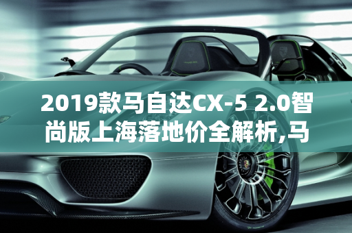 2019款马自达CX-5 2.0智尚版上海落地价全解析,马自达2019款CX52.0智尚版上海落地多少钱