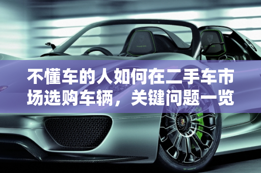 不懂车的人如何在二手车市场选购车辆，关键问题一览,什么不懂能去二手车市场买车吗，不懂车的看二手车问什么
