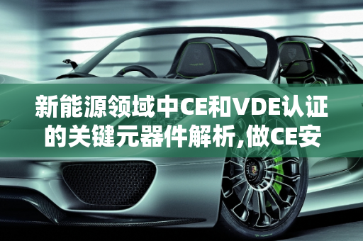 新能源领域中CE和VDE认证的关键元器件解析,做CE安规方面哪些关键元器件是需要UL认证哪些需要VDE认证的,新能源vde