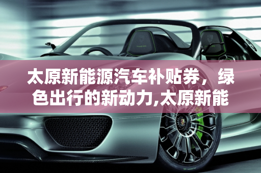 太原新能源汽车补贴券，绿色出行的新动力,太原新能源汽车补贴券能干啥，太原新能源汽车