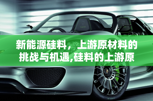 新能源硅料，上游原材料的挑战与机遇,硅料的上游原材料,新能源硅料