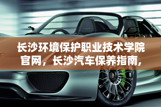 长沙环境保护职业技术学院官网，长沙汽车保养指南,长沙环境保护职业技术学院官网,长沙怎么保养汽车