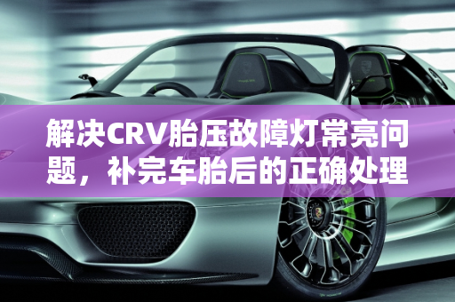 解决CRV胎压故障灯常亮问题，补完车胎后的正确处理方法,CRV补完车胎一直显示胎压故障