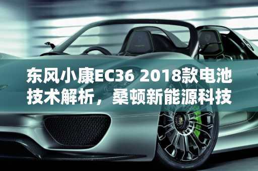 东风小康EC36 2018款电池技术解析，桑顿新能源科技的卓越贡献,东风小康ec362018款是什么电池,桑顿新能源科技