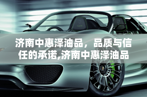 济南中惠泽油品，品质与信任的承诺,济南中惠泽油品可靠吗