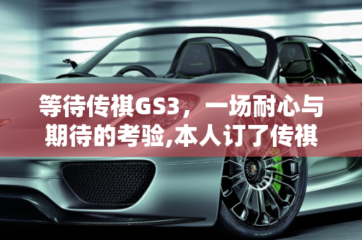 等待传祺GS3，一场耐心与期待的考验,本人订了传祺GS3，咋十多天也没拿到车