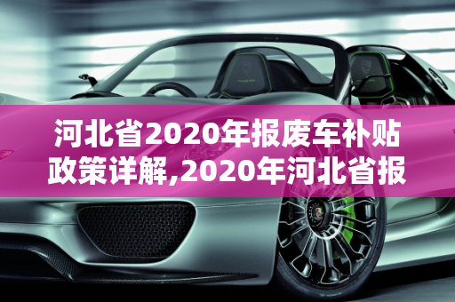 河北省2020年报废车补贴政策详解,2020年河北省报废车补贴